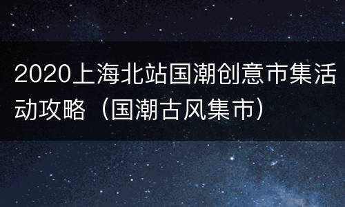 2020上海北站国潮创意市集活动攻略（国潮古风集市）