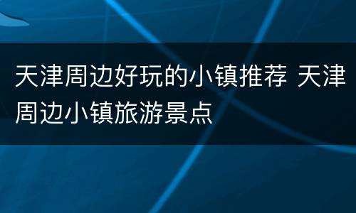 天津周边好玩的小镇推荐 天津周边小镇旅游景点