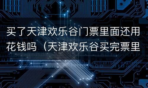 买了天津欢乐谷门票里面还用花钱吗（天津欢乐谷买完票里面还花钱吗）