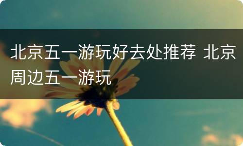 北京五一游玩好去处推荐 北京周边五一游玩