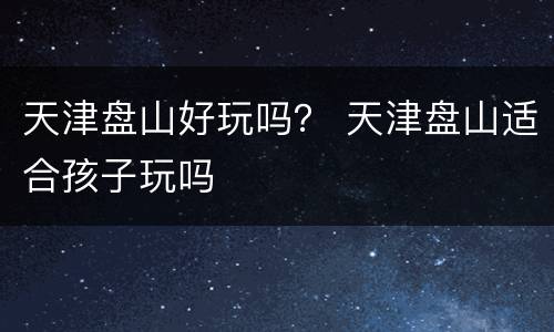 天津盘山好玩吗？ 天津盘山适合孩子玩吗