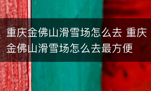 重庆金佛山滑雪场怎么去 重庆金佛山滑雪场怎么去最方便