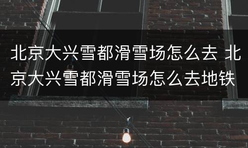 北京大兴雪都滑雪场怎么去 北京大兴雪都滑雪场怎么去地铁