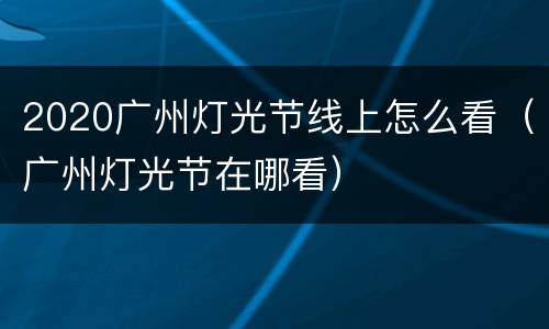 2020广州灯光节线上怎么看（广州灯光节在哪看）