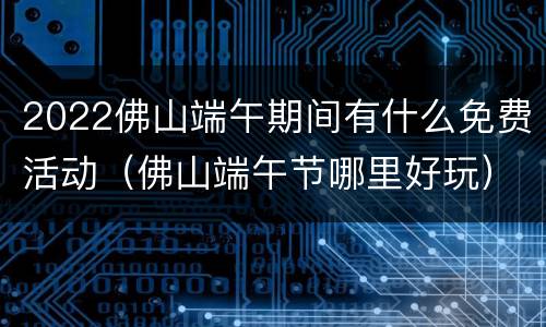 2022佛山端午期间有什么免费活动（佛山端午节哪里好玩）