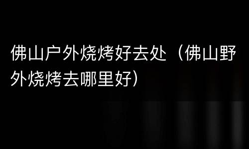 佛山户外烧烤好去处（佛山野外烧烤去哪里好）