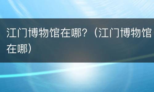 江门博物馆在哪?（江门博物馆在哪）