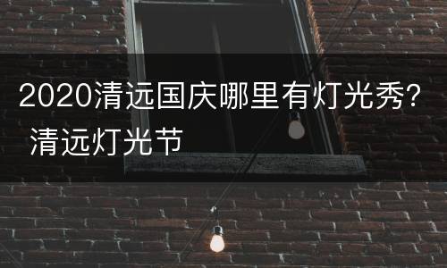 2020清远国庆哪里有灯光秀？ 清远灯光节