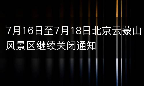 7月16日至7月18日北京云蒙山风景区继续关闭通知