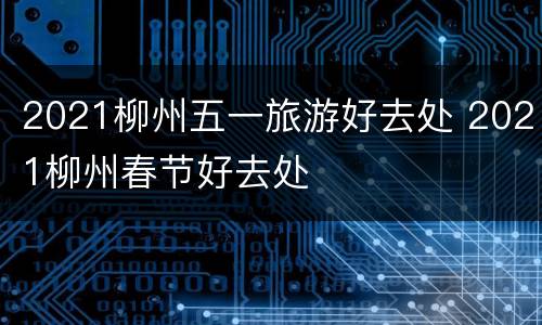2021柳州五一旅游好去处 2021柳州春节好去处