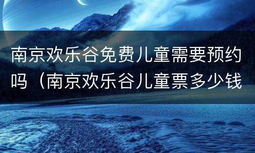 南京欢乐谷免费儿童需要预约吗（南京欢乐谷儿童票多少钱）