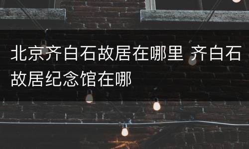 北京齐白石故居在哪里 齐白石故居纪念馆在哪