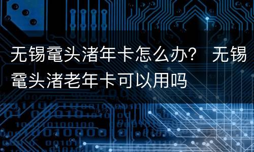 无锡鼋头渚年卡怎么办？ 无锡鼋头渚老年卡可以用吗