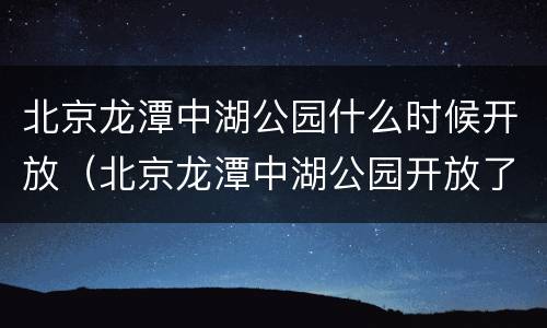 北京龙潭中湖公园什么时候开放（北京龙潭中湖公园开放了吗）