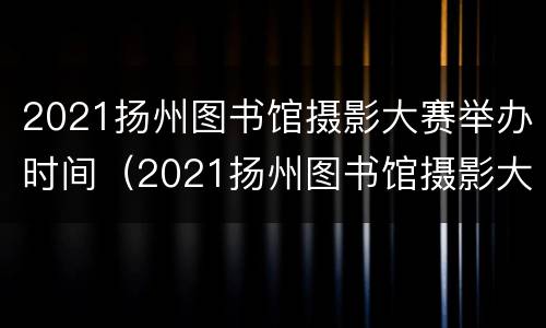 2021扬州图书馆摄影大赛举办时间（2021扬州图书馆摄影大赛举办时间和地点）