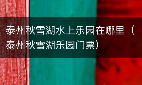 泰州秋雪湖水上乐园在哪里（泰州秋雪湖乐园门票）