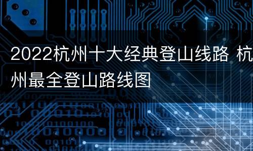 2022杭州十大经典登山线路 杭州最全登山路线图