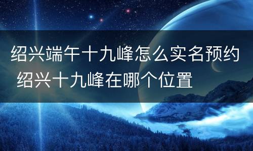 绍兴端午十九峰怎么实名预约 绍兴十九峰在哪个位置