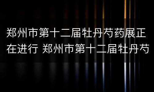 郑州市第十二届牡丹芍药展正在进行 郑州市第十二届牡丹芍药展正在进行什么活动