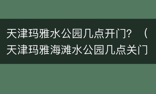 天津玛雅水公园几点开门？（天津玛雅海滩水公园几点关门）