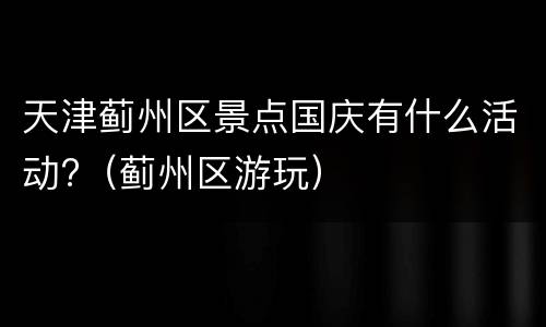 天津蓟州区景点国庆有什么活动?（蓟州区游玩）