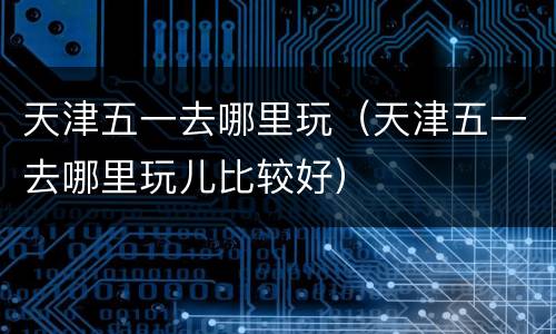 天津五一去哪里玩（天津五一去哪里玩儿比较好）