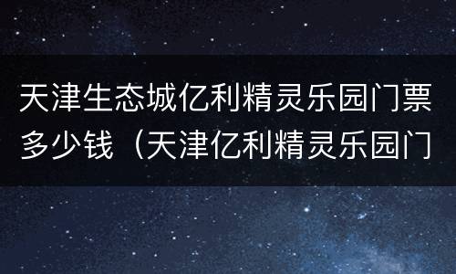 天津生态城亿利精灵乐园门票多少钱（天津亿利精灵乐园门票优惠）