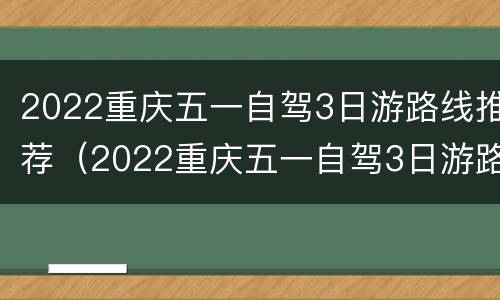 2022重庆五一自驾3日游路线推荐（2022重庆五一自驾3日游路线推荐视频）