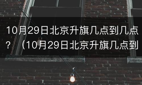 10月29日北京升旗几点到几点？（10月29日北京升旗几点到几点钟）