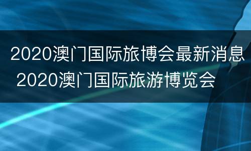 2020澳门国际旅博会最新消息 2020澳门国际旅游博览会