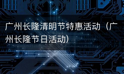 广州长隆清明节特惠活动（广州长隆节日活动）