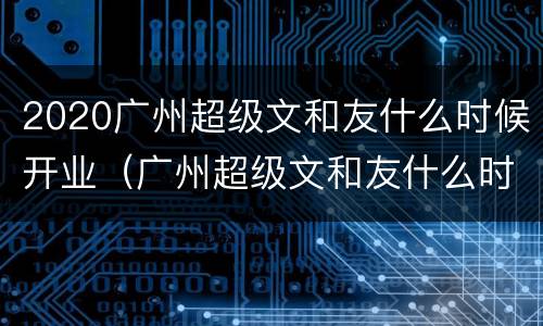 2020广州超级文和友什么时候开业（广州超级文和友什么时候开的）