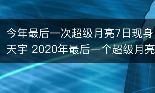 今年最后一次超级月亮7日现身天宇 2020年最后一个超级月亮