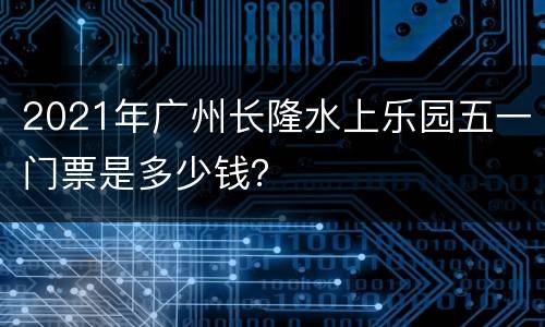 2021年广州长隆水上乐园五一门票是多少钱？