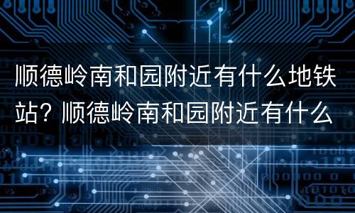 顺德岭南和园附近有什么地铁站? 顺德岭南和园附近有什么地铁站点
