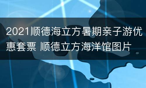 2021顺德海立方暑期亲子游优惠套票 顺德立方海洋馆图片