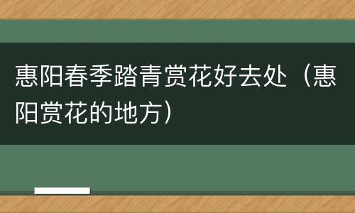 惠阳春季踏青赏花好去处（惠阳赏花的地方）