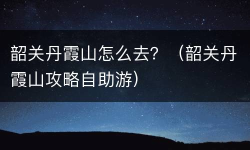 韶关丹霞山怎么去？（韶关丹霞山攻略自助游）