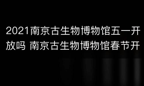 2021南京古生物博物馆五一开放吗 南京古生物博物馆春节开放时间及门票