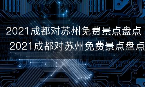 2021成都对苏州免费景点盘点 2021成都对苏州免费景点盘点的规定