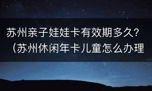 苏州亲子娃娃卡有效期多久？（苏州休闲年卡儿童怎么办理）
