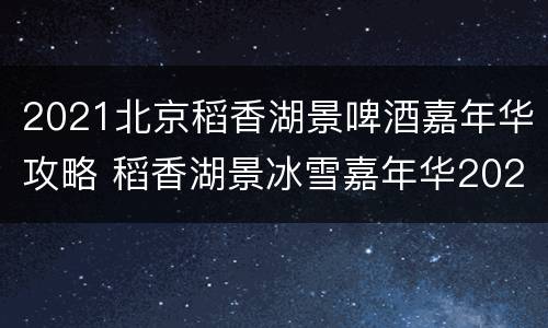 2021北京稻香湖景啤酒嘉年华攻略 稻香湖景冰雪嘉年华2021