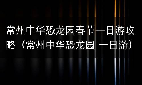 常州中华恐龙园春节一日游攻略（常州中华恐龙园 一日游）