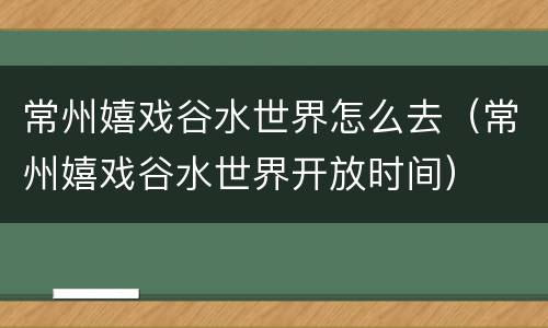 常州嬉戏谷水世界怎么去（常州嬉戏谷水世界开放时间）