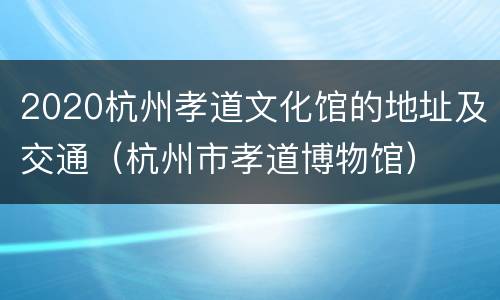 2020杭州孝道文化馆的地址及交通（杭州市孝道博物馆）