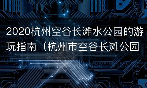 2020杭州空谷长滩水公园的游玩指南（杭州市空谷长滩公园）