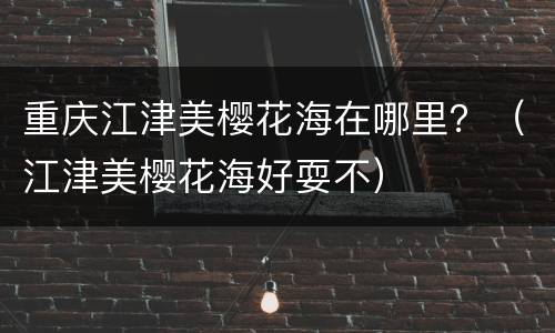 重庆江津美樱花海在哪里？（江津美樱花海好耍不）