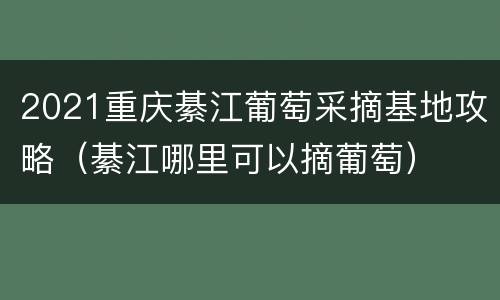 2021重庆綦江葡萄采摘基地攻略（綦江哪里可以摘葡萄）