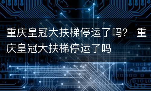 重庆皇冠大扶梯停运了吗？ 重庆皇冠大扶梯停运了吗