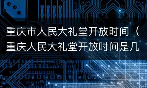 重庆市人民大礼堂开放时间（重庆人民大礼堂开放时间是几点到几点?）